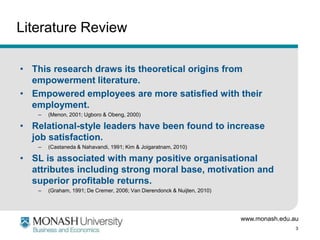 Literature Review

• This research draws its theoretical origins from
  empowerment literature.
• Empowered employees are more satisfied with their
  employment.
    –   (Menon, 2001; Ugboro & Obeng, 2000)

• Relational-style leaders have been found to increase
  job satisfaction.
    –   (Castaneda & Nahavandi, 1991; Kim & Joigaratnam, 2010)

• SL is associated with many positive organisational
  attributes including strong moral base, motivation and
  superior profitable returns.
    –   (Graham, 1991; De Cremer, 2006; Van Dierendonck & Nuijten, 2010)




                                                                           www.monash.edu.au
                                                                                           3
 