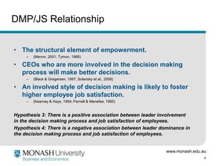 DMP/JS Relationship


• The structural element of empowerment.
     –   (Menon, 2001; Tymon, 1988)

• CEOs who are more involved in the decision making
  process will make better decisions.
     –   (Black & Gregersen, 1997; Solansky et al., 2008)

• An involved style of decision making is likely to foster
  higher employee job satisfaction.
     –   (Kearney & Hays, 1994; Parnell & Menefee, 1995)


Hypothesis 3: There is a positive association between leader involvement
in the decision making process and job satisfaction of employees.
Hypothesis 4: There is a negative association between leader dominance in
the decision making process and job satisfaction of employees.


                                                               www.monash.edu.au
                                                                               6
 