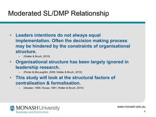 Moderated SL/DMP Relationship


• Leaders intentions do not always equal
  implementation. Often the decision making process
  may be hindered by the constraints of organisational
  structure.
    –   (Walter & Bruch, 2010)

• Organisational structure has been largely ignored in
  leadership research.
    –   (Porter & McLaughlin, 2006; Walter & Bruch, 2010)

• This study will look at the structural factors of
  centralisation & formalisation.
    –   (Atwater, 1995; House, 1991; Walter & Bruch, 2010)




                                                             www.monash.edu.au
                                                                             8
 