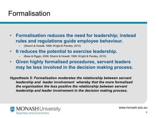 Formalisation


• Formalisation reduces the need for leadership; instead
  rules and regulations guide employee behaviour.
     –   (Shamir & Howell, 1999; Wright & Pandey, 2010)

• It reduces the potential to exercise leadership.
     –   (Bass & Riggio, 2006; Shamir & Howell, 1999; Wright & Pandey, 2010)

• Given highly formalised procedures, servant leaders
  may be less involved in the decision making process.

Hypothesis 5: Formalisation moderates the relationship between servant
   leadership and leader involvement whereby that the more formalised
   the organisation the less positive the relationship between servant
   leadership and leader involvement in the decision making process.



                                                                               www.monash.edu.au
                                                                                               9
 