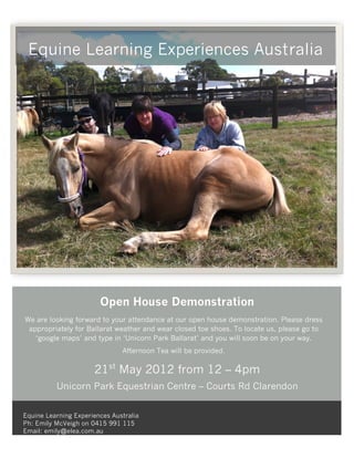 Equine Learning Experiences Australia




                        Open House Demonstration
We are looking forward to your attendance at our open house demonstration. Please dress
 appropriately for Ballarat weather and wear closed toe shoes. To locate us, please go to
   ‘google maps’ and type in ‘Unicorn Park Ballarat’ and you will soon be on your way.
                               Afternoon Tea will be provided.

                      21st May 2012 from 12 – 4pm
          Unicorn Park Equestrian Centre – Courts Rd Clarendon


Equine Learning Experiences Australia
Ph: Emily McVeigh on 0415 991 115
Email: emily@elea.com.au
 