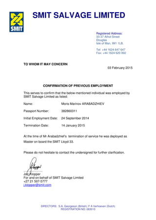 DIRECTORS: S.A. Georgeson (British); F A Verhoeven (Dutch)
REGISTRATION NO: 083010
TO WHOM IT MAY CONCERN
03 February 2015
CONFIRMATION OF PREVIOUS EMPLOYMENT
This serves to confirm that the below-mentioned individual was employed by
SMIT Salvage Limited as listed:
Name: Moris Marinov ARABADZHIEV
Passport Number: 382860311
Initial Employment Date: 24 September 2014
Termination Date: 14 January 2015
At the time of Mr Arabadzhief’s termination of service he was deployed as
Master on board the SMIT Lloyd 33.
Please do not hesitate to contact the undersigned for further clarification.
………………
Jon Klopper
For and on behalf of SMIT Salvage Limited
+27 21 507-5777
j.klopper@smit.com
SMIT SALVAGE LIMITED
Registered Address:
33-37 Athol Street
Douglas
Isle of Man, IM1 1LB.
Tel +44 1624 647 647
Fax: +44 1624 620 992
 