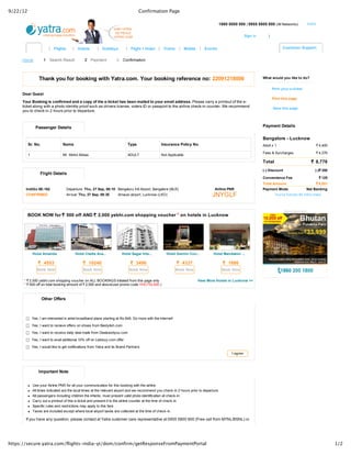 9/22/12                                                                                 Confirmation Page

                                                                                                                                             1860 5000 500 | 0955 5800 800 (All Networks)                 India          


                                                                                                                                                               Sign in       |                                     

                                                                                                                                          
                             | Flights      | Hotels        | Holidays          | Flight + Hotel | Trains         | Mobile    | Events                                                    Customer Support  


     Home                 1  Search Result         2  Payment           3  Confirmation



                        Thank you for booking with Yatra.com. Your booking reference no: 22091218006                                                                      What would you like to do?


                                                                                                                                                                                Print your e­ticket
     Dear Guest
                                                                                                                                                                                Print this page
     Your Booking is confirmed and a copy of the e­ticket has been mailed to your email address. Please carry a printout of the e­
     ticket along with a photo identity proof such as drivers license, voters ID or passport to the airline check­in counter. We recommend
     you to check­in 2 hours prior to departure.                                                                                                                                 Save this page




                       Passenger Details                                                                                                                                  Payment Details

       
                                                                                                                                                                          Bangalore ­ Lucknow
              Sr. No.                Name                                       Type                 Insurance Policy No.                                                 Adult x 1                                 4,400
                                                                                                                                                                                                                  Rs
                                                                                                                                                                                                                   .

                                                                                                                                                                          Fees & Surcharges                         4,376
                                                                                                                                                                                                                  Rs
                                                                                                                                                                                                                   .
              1                      Mr. Mohd Abbas                             ADULT                Not Applicable

                                                                                                                                                                          Total                               8,776
                                                                                                                                                                                                            Rs
                                                                                                                                                                                                             .
                                                                                                                                                                          (­) Discount                        (­)Rs
                                                                                                                                                                                                                  350
                                                                                                                                                                                                                  .
                         Flight Details
                                                                                                                                                                          Convenience Fee                           Rs
                                                                                                                                                                                                                     125
                                                                                                                                                                                                                     .
                                                                                                                                                                          Total Amount                         Rs
                                                                                                                                                                                                                8,551
                                                                                                                                                                                                                .
          IndiGo 6E­162                 Departure: Thu, 27 Sep, 06:10 Bengaluru Intl Airport, Bangalore (BLR)                           Airline PNR                       Payment Mode                    Net Banking
          CONFIRMED                     Arrival: Thu, 27 Sep, 08:30      Amausi airport, Lucknow (LKO)                                JNYGLF                                       You've Earned 88 Yatra miles          



                                                                                                                                                                                          Advertisement
              BOOK NOW for Rs              2,000 yebhi.com shopping voucher * on hotels in Lucknow
                             500 off AND Rs




                  Hotel Amanda               Hotel Clarks Ava...            Hotel Sagar Inte...          Hotel Gemini Con...           Hotel Mandakini ...
                                                                                                                                              
                           4553
                        Rs                             10240
                                                    Rs                                 3496
                                                                                    Rs                              4337
                                                                                                                 Rs                                 1680
                                                                                                                                                 Rs
                       Book Now                     Book Now                        Book Now                     Book Now                        Book Now


          * Rs
              2,000 yebhi.com shopping voucher on ALL BOOKINGS initiated from this page only                                 View More Hotels in Lucknow >>
          * Rs
              500 off on total booking amount of Rs
                                                   2,500 and above(use promo code YHOTEL500 )



                         Other Offers

           

                Yes, I am interested in airtel broadband plans starting at Rs.649. Do more with the internet! 
                Yes, I want to recieve offers on shoes from Bestylish.com 

                Yes, I want to receive daily deal mails from Dealsandyou.com 

                Yes, I want to avail additional 10% off on Letsbuy.com offer 

                Yes, I would like to get notifications from Yatra and its Brand Partners 
                                                                                                                                                     I agree




                        Important Note


                  Use your Airline PNR for all your communication for this booking with the airline.
                  All times indicated are the local times at the relevant airport and we recommend you check­in 2 hours prior to departure.
                  All passengers including children the infants, must present valid photo identification at check­in.
                  Carry out a printout of this e­ticket and present it to the airline counter at the time of check­in.
                  Specific rules and restrictions may apply to this fare.
                  Taxes are included except where local airport taxes are collected at the time of check­in.

          If you have any question, please contact at Yatra customer care representative at 0955 5800 800 (Free call from MTNL/BSNL) or




https://secure.yatra.com/flights-india-yt/dom/confirm/getResponseFromPaymentPortal                                                                                                                                          1/2
 