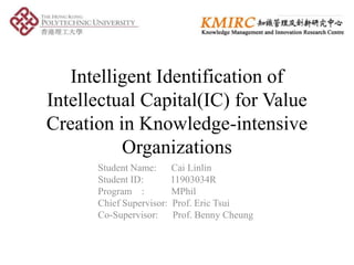 Intelligent Identification of
Intellectual Capital(IC) for Value
Creation in Knowledge-intensive
Organizations
Student Name: Cai Linlin
Student ID: 11903034R
Program : MPhil
Chief Supervisor: Prof. Eric Tsui
Co-Supervisor: Prof. Benny Cheung
 