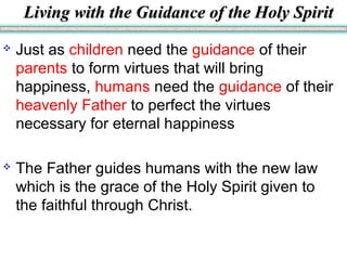 Living with the Guidance of the Holy SpiritLiving with the Guidance of the Holy Spirit
 Just as children need the guidance of their
parents to form virtues that will bring
happiness, humans need the guidance of their
heavenly Father to perfect the virtues
necessary for eternal happiness
 The Father guides humans with the new law
which is the grace of the Holy Spirit given to
the faithful through Christ.
 