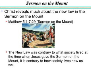 Sermon on the MountSermon on the Mount
 Christ reveals much about the new law in the
Sermon on the Mount
 Matthew 5:1-7:29 (Sermon on the Mount)
 The New Law was contrary to what society lived at
the time when Jesus gave the Sermon on the
Mount, it is contrary to how society lives now as
well.
 
