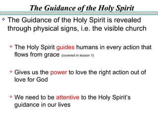 The Guidance of the Holy SpiritThe Guidance of the Holy Spirit
 The Guidance of the Holy Spirit is revealed
through physical signs, i.e. the visible church
 The Holy Spirit guides humans in every action that
flows from grace (covered in lesson 1)
 Gives us the power to love the right action out of
love for God
 We need to be attentive to the Holy Spirit’s
guidance in our lives
 