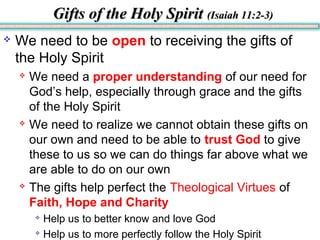 Gifts of the Holy SpiritGifts of the Holy Spirit (Isaiah 11:2-3)(Isaiah 11:2-3)
 We need to be open to receiving the gifts of
the Holy Spirit
 We need a proper understanding of our need for
God’s help, especially through grace and the gifts
of the Holy Spirit
 We need to realize we cannot obtain these gifts on
our own and need to be able to trust God to give
these to us so we can do things far above what we
are able to do on our own
 The gifts help perfect the Theological Virtues of
Faith, Hope and Charity

Help us to better know and love God

Help us to more perfectly follow the Holy Spirit
 