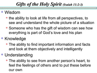 Gifts of the Holy SpiritGifts of the Holy Spirit (Isaiah 11:2-3)(Isaiah 11:2-3)
 Wisdom
 the ability to look at life from all perspectives, to
see and understand the whole picture of a situation
 Someone who has the gift of wisdom can see how
everything is part of God’s love and his plan
 Knowledge
 The ability to find important information and facts
and look at them objectively and intelligently
 Understanding
 The ability to see from another person’s heart, to
feel the feelings of others and to put these before
our own
 