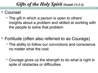Gifts of the Holy SpiritGifts of the Holy Spirit (Isaiah 11:2-3)(Isaiah 11:2-3)
 Counsel
 The gift in which a person is open to others’
insights about a problem and skilled at working with
the people to solve that problem
 Fortitude (often also referred to as Courage)
 The ability to follow our convictions and conscience
no matter what the cost
 Courage gives us the strength to do what is right in
spite of obstacles or difficulties
 