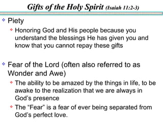 Gifts of the Holy SpiritGifts of the Holy Spirit (Isaiah 11:2-3)(Isaiah 11:2-3)
 Piety
 Honoring God and His people because you
understand the blessings He has given you and
know that you cannot repay these gifts
 Fear of the Lord (often also referred to as
Wonder and Awe)
 The ability to be amazed by the things in life, to be
awake to the realization that we are always in
God’s presence
 The “Fear” is a fear of ever being separated from
God’s perfect love.
 