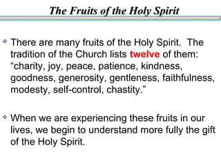 The Fruits of the Holy SpiritThe Fruits of the Holy Spirit
 There are many fruits of the Holy Spirit. The
tradition of the Church lists twelve of them:
“charity, joy, peace, patience, kindness,
goodness, generosity, gentleness, faithfulness,
modesty, self-control, chastity.”
 When we are experiencing these fruits in our
lives, we begin to understand more fully the gift
of the Holy Spirit.
 