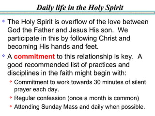 Daily life in the Holy SpiritDaily life in the Holy Spirit
 The Holy Spirit is overflow of the love between
God the Father and Jesus His son. We
participate in this by following Christ and
becoming His hands and feet.
 A commitment to this relationship is key. A
good recommended list of practices and
disciplines in the faith might begin with:
 Commitment to work towards 30 minutes of silent
prayer each day.
 Regular confession (once a month is common)
 Attending Sunday Mass and daily when possible.
 