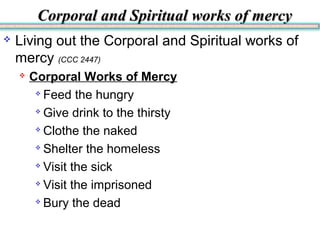 Corporal and Spiritual works of mercyCorporal and Spiritual works of mercy
 Living out the Corporal and Spiritual works of
mercy (CCC 2447)
 Corporal Works of Mercy

Feed the hungry

Give drink to the thirsty

Clothe the naked

Shelter the homeless

Visit the sick

Visit the imprisoned

Bury the dead
 