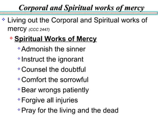 Corporal and Spiritual works of mercyCorporal and Spiritual works of mercy
 Living out the Corporal and Spiritual works of
mercy (CCC 2447)
 Spiritual Works of Mercy

Admonish the sinner

Instruct the ignorant

Counsel the doubtful

Comfort the sorrowful

Bear wrongs patiently

Forgive all injuries

Pray for the living and the dead
 