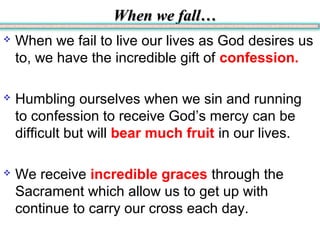 When we fall…When we fall…
 When we fail to live our lives as God desires us
to, we have the incredible gift of confession.
 Humbling ourselves when we sin and running
to confession to receive God’s mercy can be
difficult but will bear much fruit in our lives.
 We receive incredible graces through the
Sacrament which allow us to get up with
continue to carry our cross each day.
 