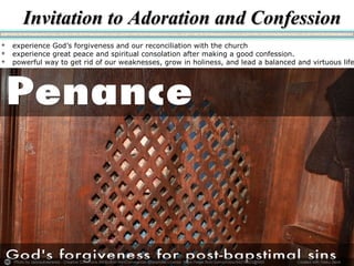Photo by carlosoliveirareis - Creative Commons Attribution-NonCommercial-ShareAlike License https://www.flickr.com/photos/54218923@N00 Created with Haiku Deck
 experience God’s forgiveness and our reconciliation with the church
 experience great peace and spiritual consolation after making a good confession.
 powerful way to get rid of our weaknesses, grow in holiness, and lead a balanced and virtuous life
Invitation to Adoration and ConfessionInvitation to Adoration and Confession
 