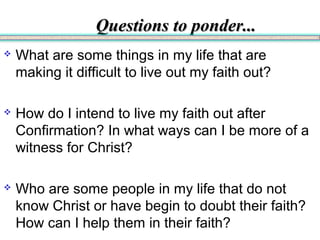 Questions to ponder...Questions to ponder...
 What are some things in my life that are
making it difficult to live out my faith out?
 How do I intend to live my faith out after
Confirmation? In what ways can I be more of a
witness for Christ?
 Who are some people in my life that do not
know Christ or have begin to doubt their faith?
How can I help them in their faith?
 