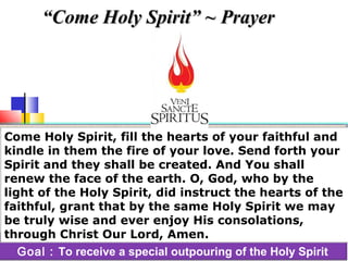 Goal : To receive a special outpouring of the Holy Spirit
Come Holy Spirit, fill the hearts of your faithful and
kindle in them the fire of your love. Send forth your
Spirit and they shall be created. And You shall
renew the face of the earth. O, God, who by the
light of the Holy Spirit, did instruct the hearts of the
faithful, grant that by the same Holy Spirit we may
be truly wise and ever enjoy His consolations,
through Christ Our Lord, Amen.
““Come Holy Spirit” ~ PrayerCome Holy Spirit” ~ Prayer
 