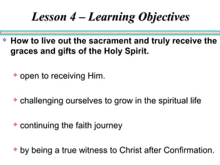 Lesson 4 – Learning ObjectivesLesson 4 – Learning Objectives
 How to live out the sacrament and truly receive the
graces and gifts of the Holy Spirit.
 open to receiving Him.
 challenging ourselves to grow in the spiritual life
 continuing the faith journey
 by being a true witness to Christ after Confirmation.
 