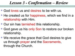 Lesson 3 - Confirmation – ReviewLesson 3 - Confirmation – Review
 God loves us and desires to be with us.
 He created us for happiness, which we find in a
relationship with Him.
 Our sin has tarnished this relationship.
 God gave us his only Son to restore our broken
relationship.
 We receive the grace that God desires to give
us through prayer and the Sacraments,
through the Church.
 