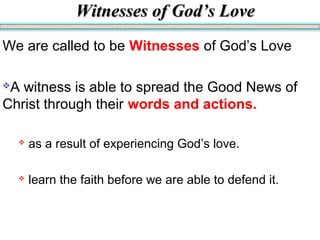 Witnesses of God’s LoveWitnesses of God’s Love
We are called to be Witnesses of God’s Love
A witness is able to spread the Good News of
Christ through their words and actions.
 as a result of experiencing God’s love.
 learn the faith before we are able to defend it.
 