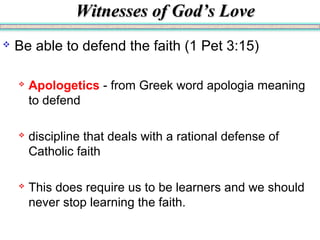 Witnesses of God’s LoveWitnesses of God’s Love
 Be able to defend the faith (1 Pet 3:15)
 Apologetics - from Greek word apologia meaning
to defend
 discipline that deals with a rational defense of
Catholic faith
 This does require us to be learners and we should
never stop learning the faith.
 