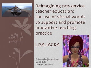 Reimagining pre-service
teacher education:
the use of virtual worlds
to support and promote
innovative teaching
practice

LISA JACKA

E: lisa.jacka@scu.edu.au
SL: lis Ruby
Twitter: LisaJacka
 