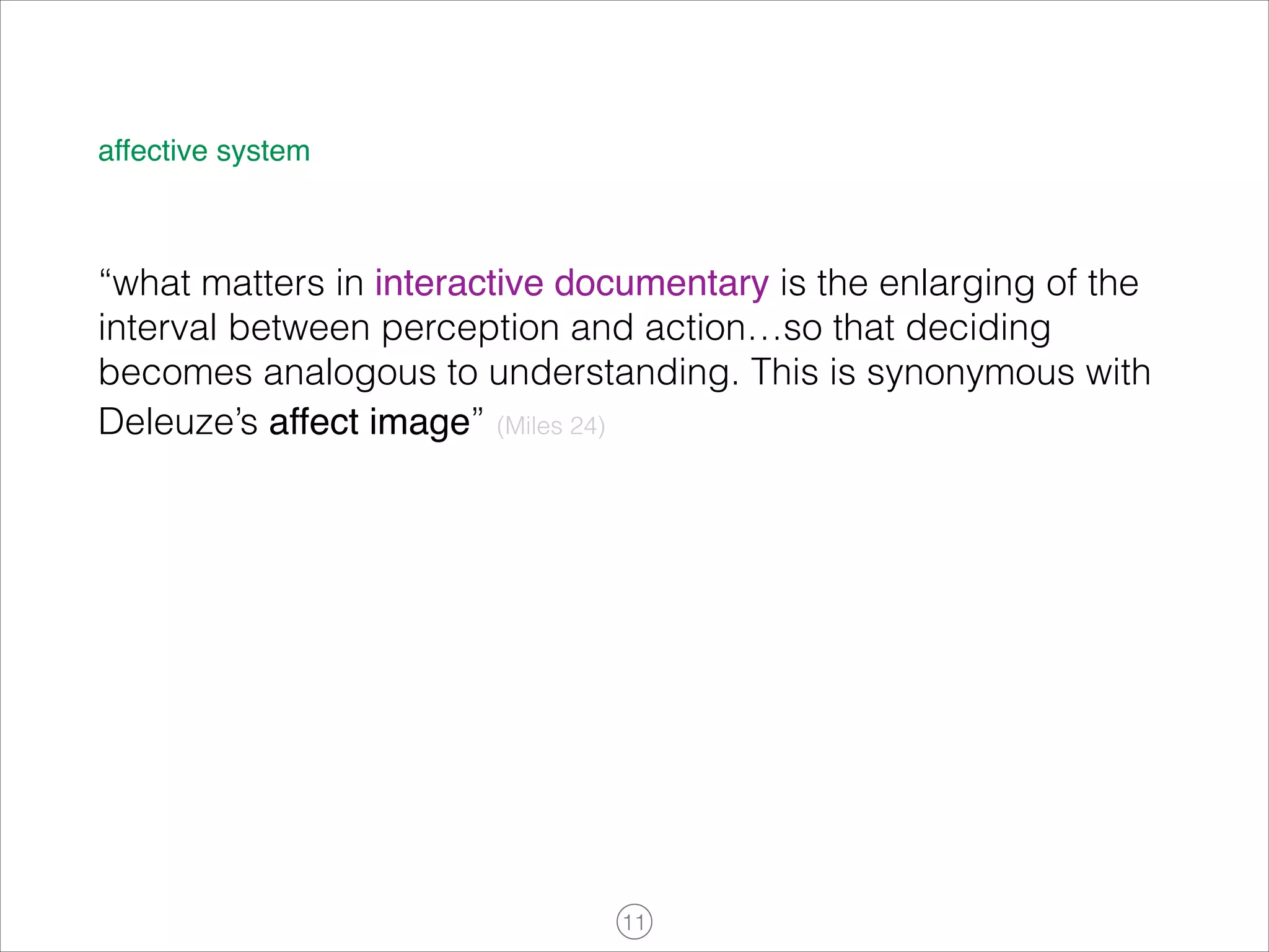 affective system

“what matters in interactive documentary is the enlarging of the
interval between perception and action…so that deciding
becomes analogous to understanding. This is synonymous with
Deleuze’s affect image” (Miles 24)

!11

 