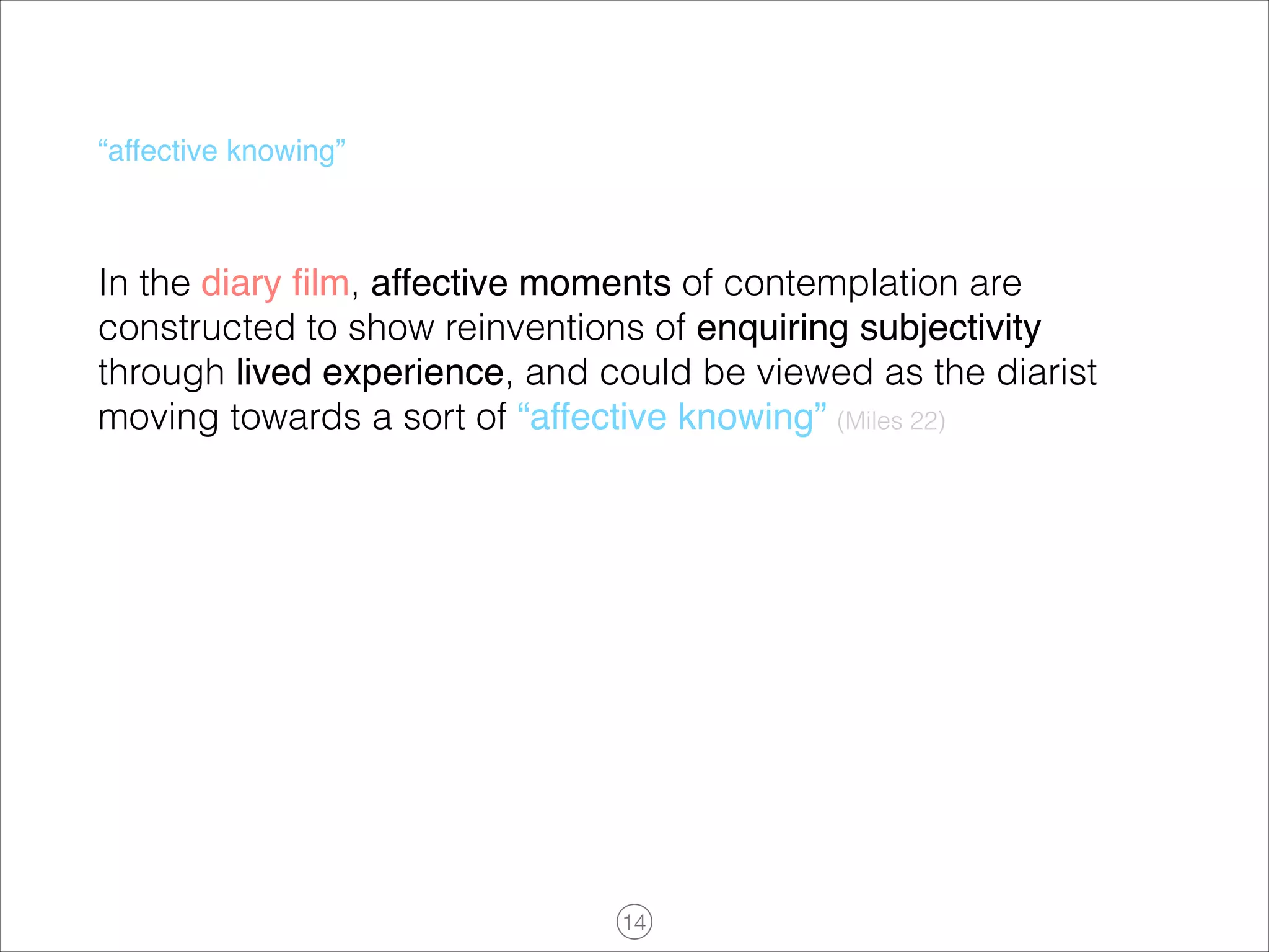 “affective knowing”

In the diary ﬁlm, affective moments of contemplation are
constructed to show reinventions of enquiring subjectivity
through lived experience, and could be viewed as the diarist
moving towards a sort of “affective knowing” (Miles 22)
!

!14

 