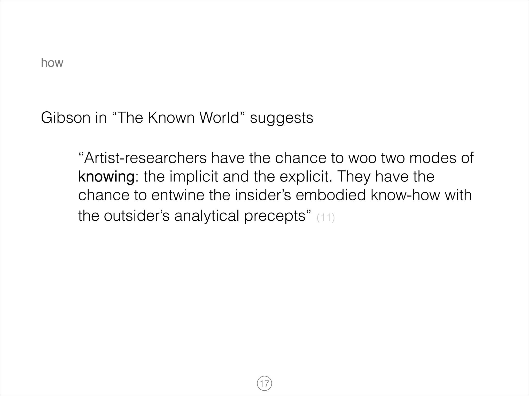 how

Gibson in “The Known World” suggests
“Artist-researchers have the chance to woo two modes of
knowing: the implicit and the explicit. They have the
chance to entwine the insider’s embodied know-how with
the outsider’s analytical precepts” (11)

!17

 