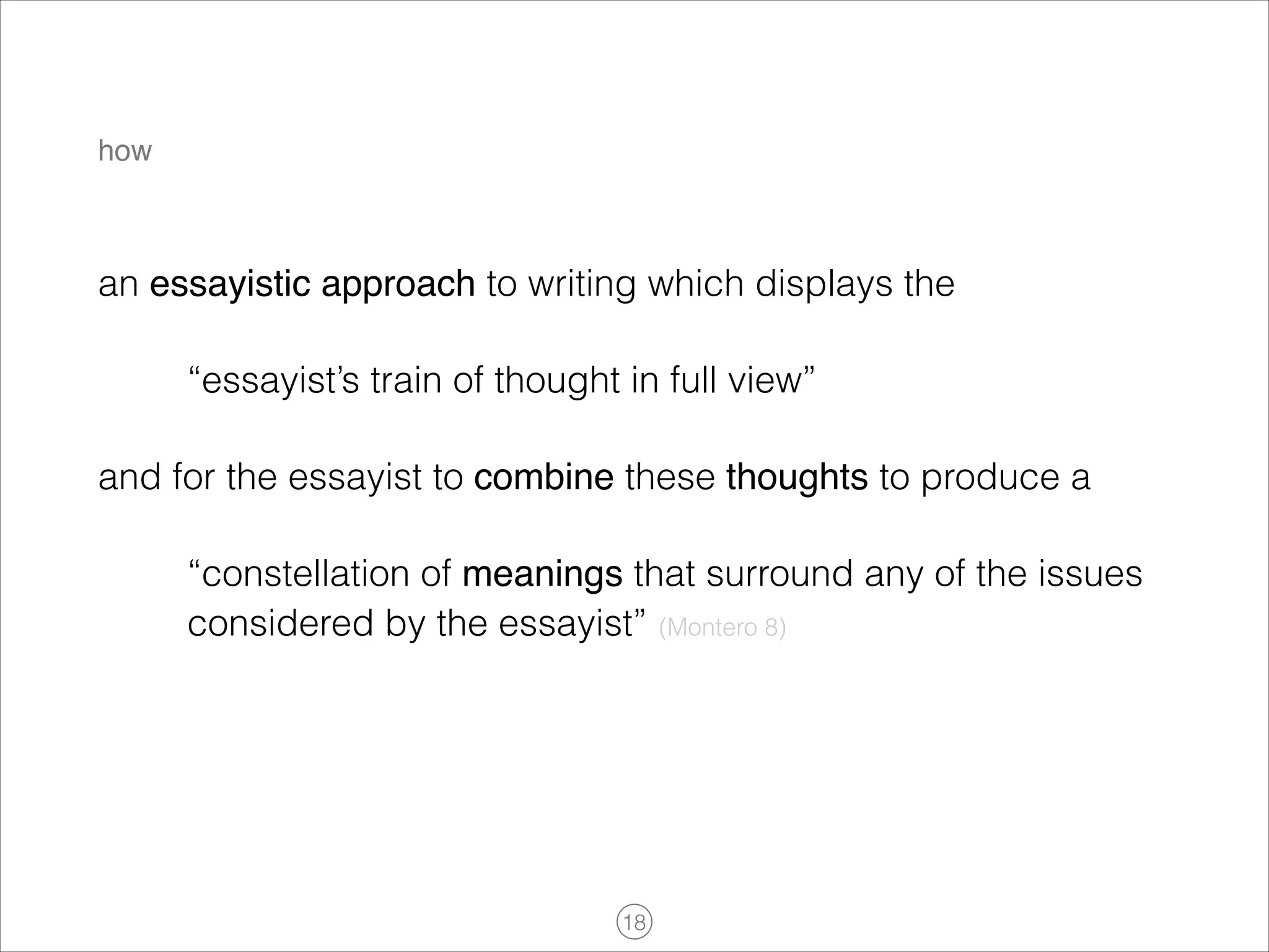 how

an essayistic approach to writing which displays the
“essayist’s train of thought in full view”
and for the essayist to combine these thoughts to produce a
“constellation of meanings that surround any of the issues
considered by the essayist” (Montero 8)

!18

 