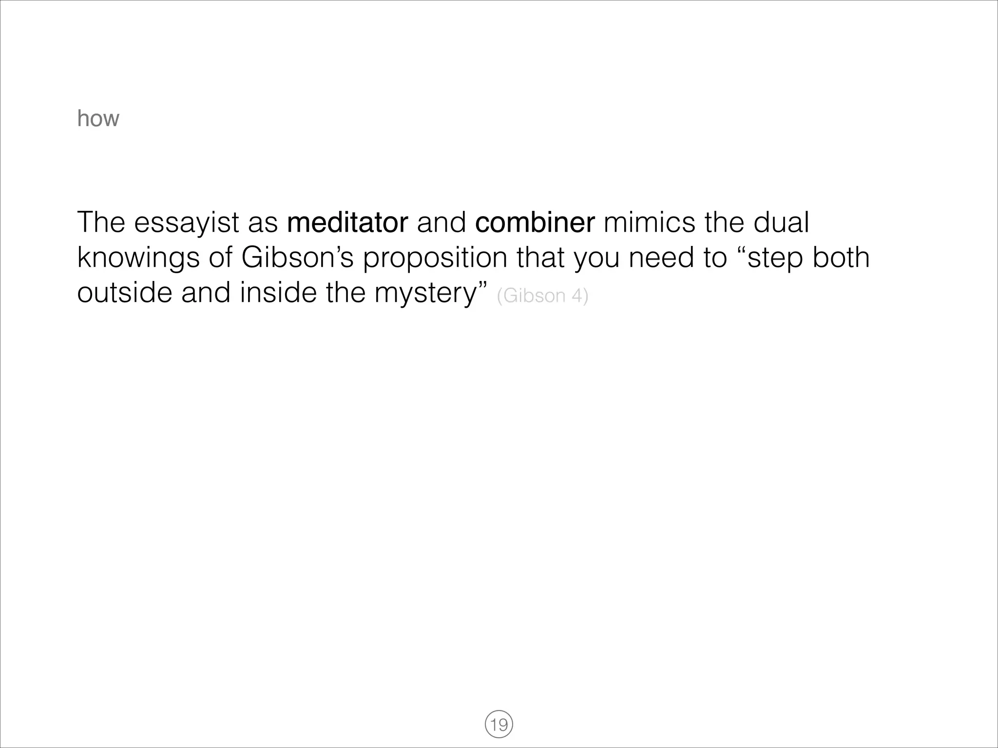 how

The essayist as meditator and combiner mimics the dual
knowings of Gibson’s proposition that you need to “step both
outside and inside the mystery” (Gibson 4)

!19

 