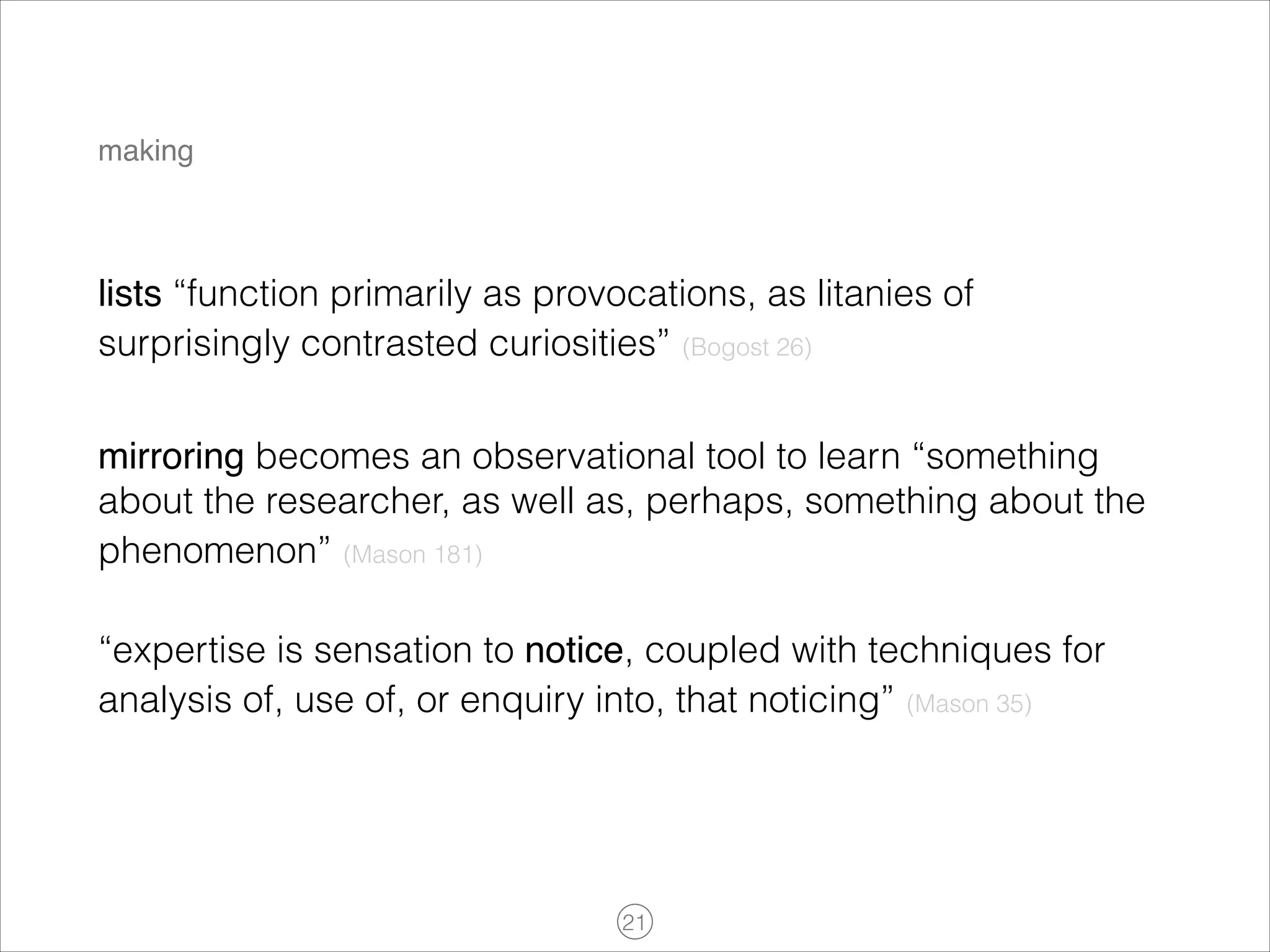 making

lists “function primarily as provocations, as litanies of
surprisingly contrasted curiosities” (Bogost 26)
mirroring becomes an observational tool to learn “something
about the researcher, as well as, perhaps, something about the
phenomenon” (Mason 181)
“expertise is sensation to notice, coupled with techniques for
analysis of, use of, or enquiry into, that noticing” (Mason 35)

!21

 