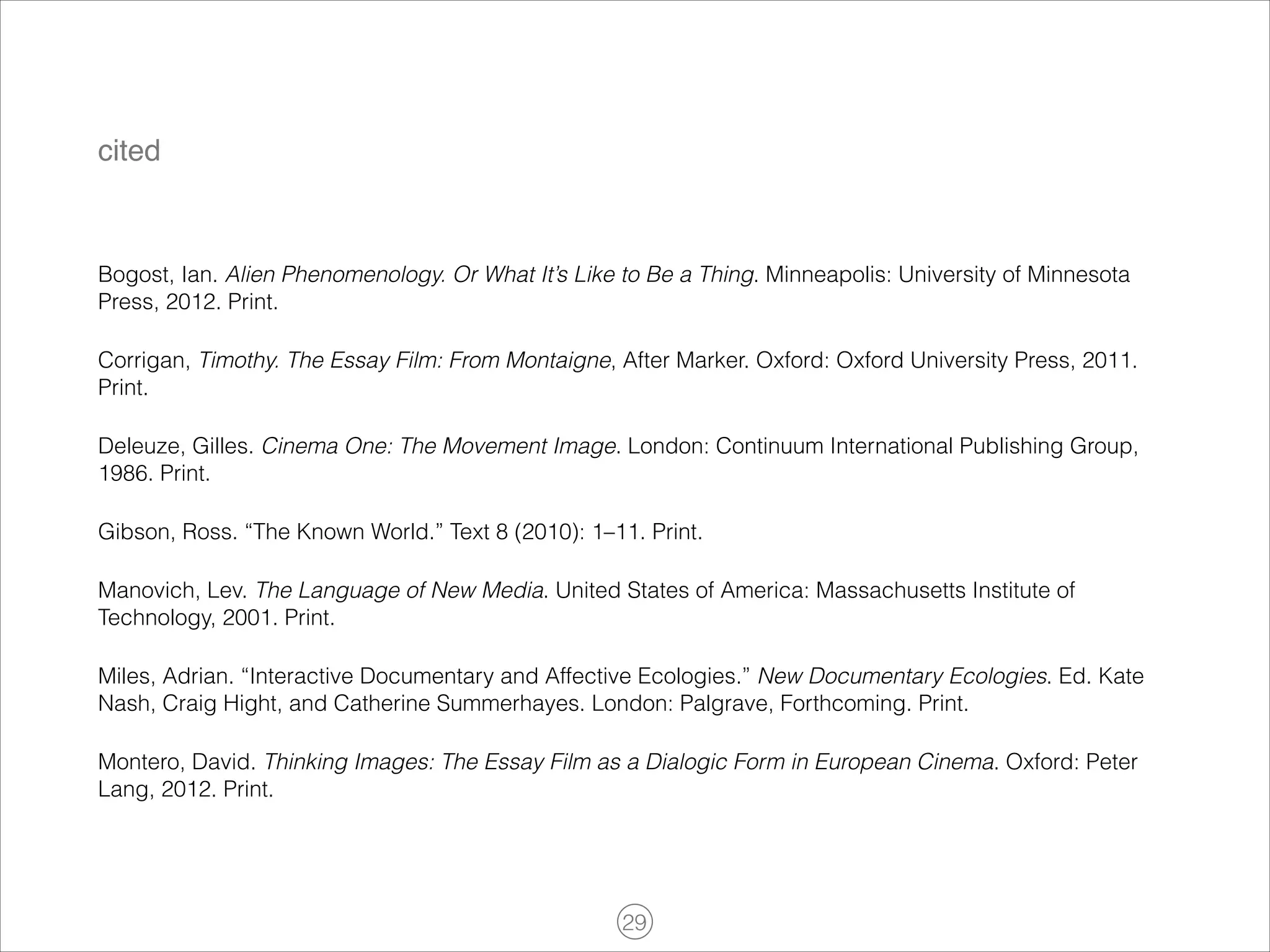 cited

Bogost, Ian. Alien Phenomenology. Or What It’s Like to Be a Thing. Minneapolis: University of Minnesota
Press, 2012. Print.
Corrigan, Timothy. The Essay Film: From Montaigne, After Marker. Oxford: Oxford University Press, 2011.
Print.
Deleuze, Gilles. Cinema One: The Movement Image. London: Continuum International Publishing Group,
1986. Print.
Gibson, Ross. “The Known World.” Text 8 (2010): 1–11. Print.
Manovich, Lev. The Language of New Media. United States of America: Massachusetts Institute of
Technology, 2001. Print.
Miles, Adrian. “Interactive Documentary and Affective Ecologies.” New Documentary Ecologies. Ed. Kate
Nash, Craig Hight, and Catherine Summerhayes. London: Palgrave, Forthcoming. Print.
Montero, David. Thinking Images: The Essay Film as a Dialogic Form in European Cinema. Oxford: Peter
Lang, 2012. Print.

!29

 