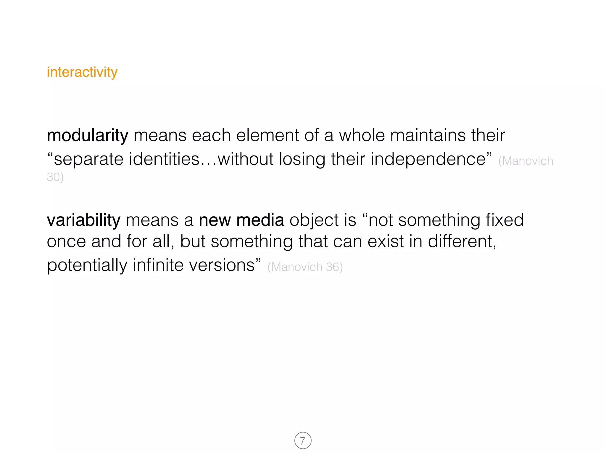 interactivity

modularity means each element of a whole maintains their
“separate identities…without losing their independence” (Manovich
30)

variability means a new media object is “not something ﬁxed
once and for all, but something that can exist in different,
potentially inﬁnite versions” (Manovich 36)

!7

 