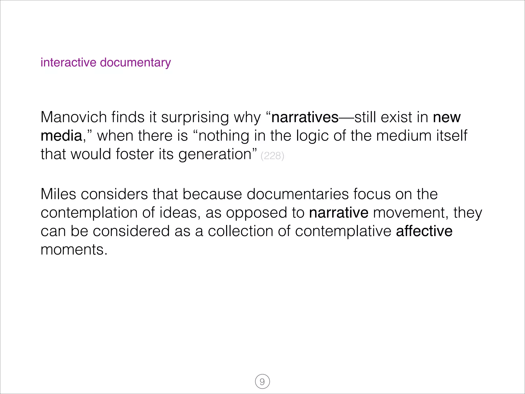 interactive documentary

Manovich ﬁnds it surprising why “narratives—still exist in new
media,” when there is “nothing in the logic of the medium itself
that would foster its generation” (228)
Miles considers that because documentaries focus on the
contemplation of ideas, as opposed to narrative movement, they
can be considered as a collection of contemplative affective
moments.

!9

 