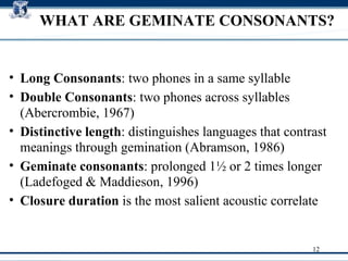 WHAT ARE GEMINATE CONSONANTS? Long Consonants : two phones in a same syllable Double Consonants : two phones across syllables (Abercrombie, 1967)  Distinctive length : distinguishes languages that contrast meanings through gemination (Abramson, 1986)‏ Geminate consonants : prolonged 1 ½ or  2 times longer (Ladefoged & Maddieson, 1996)‏ Closure duration  is the most salient acoustic correlate  