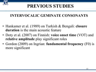 PREVIOUS STUDIES Hankamer et al. (1989) on  Turkish & Bengali :  closure duration  is the main acoustic feature Doty et al. (2007) on  Finnish :  voice onset time  (VOT) and  relative amplitude  play significant roles Gordon (2009) on  Ingrian :  fundamental frequency  (F0) is more significant  INTERVOCALIC GEMINATE CONSONANTS 