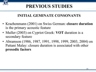 Kraehenmann (2001) on  Swiss German :  closure duration  is the primary acoustic feature Muller (2003) on  Cypriot Greek :  VOT  duration is a secondary feature Abramson (1986, 1987, 1991, 1998, 1999, 2003, 2004) on  Pattani Malay : closure duration is associated with other  prosodic factors   PREVIOUS STUDIES INITIAL GEMINATE CONSONANTS 