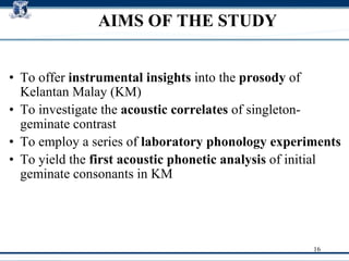 AIMS OF THE STUDY To offer  instrumental insights  into the  prosody  of Kelantan Malay (KM)‏ To investigate the  acoustic correlates  of singleton-geminate contrast To employ a series of  laboratory phonology experiments   To yield the  first acoustic phonetic analysis  of initial geminate consonants in KM  