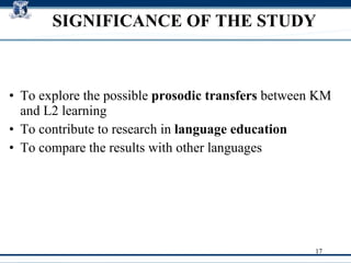 SIGNIFICANCE OF THE STUDY To explore the possible  prosodic transfers  between KM and L2 learning ‏ To contribute to research in  language education To compare the results with other languages 