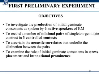 FIRST PRELIMINARY EXPERIMENT To investigate the  production  of initial geminate consonants as spoken by  6 native speakers  of KM To record a number of  minimal pairs  of singleton-geminate contrast in  3 controlled contexts To ascertain the  acoustic correlates  that underlie the distinction between the pairs To examine the role of initial geminate consonants in  stress placement  and  intonational prominence   OBJECTIVES 