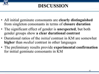 DISCUSSION All initial geminate consonants are  clearly distinguished  from singleton consonants in terms of  closure duration The significant effect of gender is  unexpected , but both gender groups show  a clear durational contrast   Durational ratios of the  initial  contrast in KM are somewhat  higher  than  medial  contrast in other languages  The preliminary results provide  experimental confirmation  for initial geminate consonants in KM  
