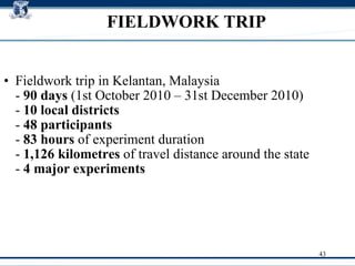 FIELDWORK TRIP Fieldwork trip in Kelantan, Malaysia  -  90 days  (1st October 2010 – 31st December 2010)  -  10 local districts  -  48 participants   -  83 hours  of experiment duration  -  1,126 kilometres  of travel distance around the state  -  4   major experiments   