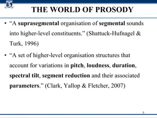 THE WORLD OF PROSODY “ A  suprasegmental  organisation of  segmental  sounds into higher-level constituents.” (Shattuck-Hufnagel & Turk, 1996)‏ “ A set of higher-level organisation structures that account for variations in  pitch ,  loudness ,  duration ,  spectral tilt ,  segment reduction  and their associated  parameters .” (Clark, Yallop & Fletcher, 2007)  