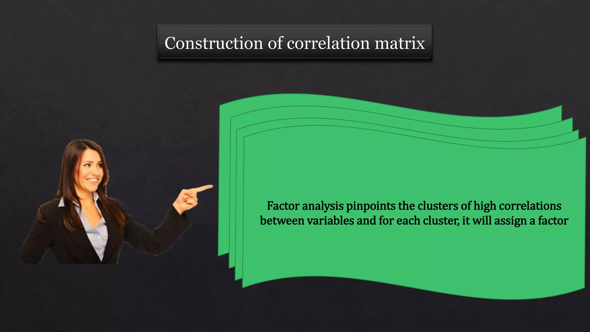 Analyses the pattern of correlations between
variables in the correlation matrixWhich variables tend to correlate highly together?If variables are highly correlated, likely that they
represent the same underlying dimension
Factor analysis pinpoints the clusters of high correlations
between variables and for each cluster, it will assign a factor
 