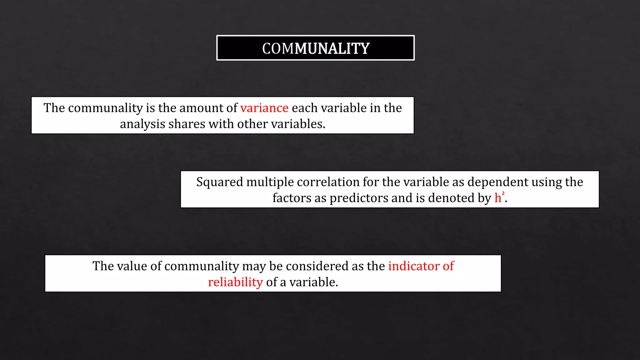 COMMUNALITY
The communality is the amount of variance each variable in the
analysis shares with other variables.
Squared multiple correlation for the variable as dependent using the
factors as predictors and is denoted by h².
The value of communality may be considered as the indicator of
reliability of a variable.
 