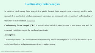 In statistics, confirmatory factor analysis is a special form of factor analysis, most commonly used in social
research. It is used to test whether measures of a construct are consistent with a researcher's understanding of
the nature of that construct. Wikipedia.
Confirmatory factor analysis (CFA) is a multivariate statistical procedure that is used to test how well the
measured variables represent the number of constructs.
Assumptions
The assumptions of a CFA include multivariate normality, a sufficient sample size (n >200), the correct a priori
model specification, and data must come from a random sample.
Confirmatory factor analysis
Dr. Hina Jalal (@AKsEAina; @EduTainment; hinansari23@gmail.com)
 