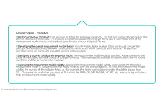 General Purpose – Procedure
Defining individual construct: First, we have to define the individual constructs. The first step involves the procedure that
defines constructs theoretically. This involves a pretest to evaluate the construct items, and a confirmatory test of the
measurement model that is conducted using confirmatory factor analysis (CFA), etc.
Developing the overall measurement model theory: In confirmatory factor analysis (CFA), we should consider the
concept of unidimensionality between construct error variance and within construct error variance. At least four
and three items per constructs should be present in the research.
Designing a study to produce the empirical results: The measurement model must be specified. Most commonly, the
value of one loading estimate should be one per construct. Two methods are available for identification; the first is rank
condition, and the second is order condition.
Assessing the measurement model validity: Assessing the measurement model validity occurs when the theoretical
measurement model is compared with the reality model to see how well the data fits. To check the measurement model
validity, the number of the indicator helps us. For example, the factor loading latent variable should be greater than
0.7. Chi-square test and other goodness of fit statistics like RMR, GFI, NFI, RMSEA, SIC, BIC, etc., are some key indicators
help in measuring the model validity.
Dr. Hina Jalal (@AKsEAina; @EduTainment; hinansari23@gmail.com)
 